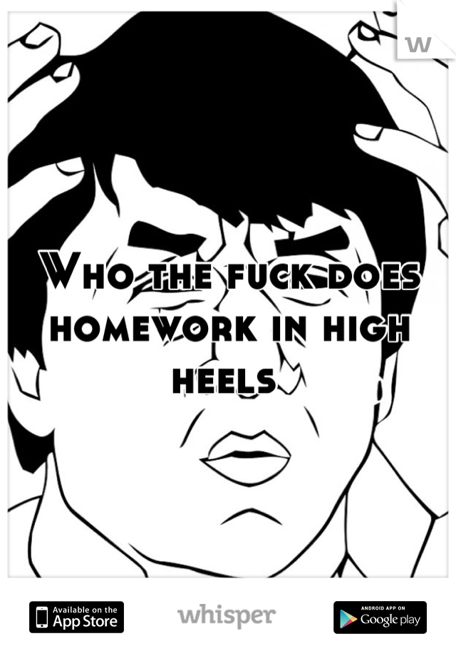 Who the fuck does homework in high heels 