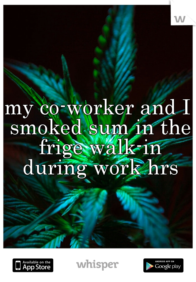 my co-worker and I smoked sum in the frige walk-in during work hrs