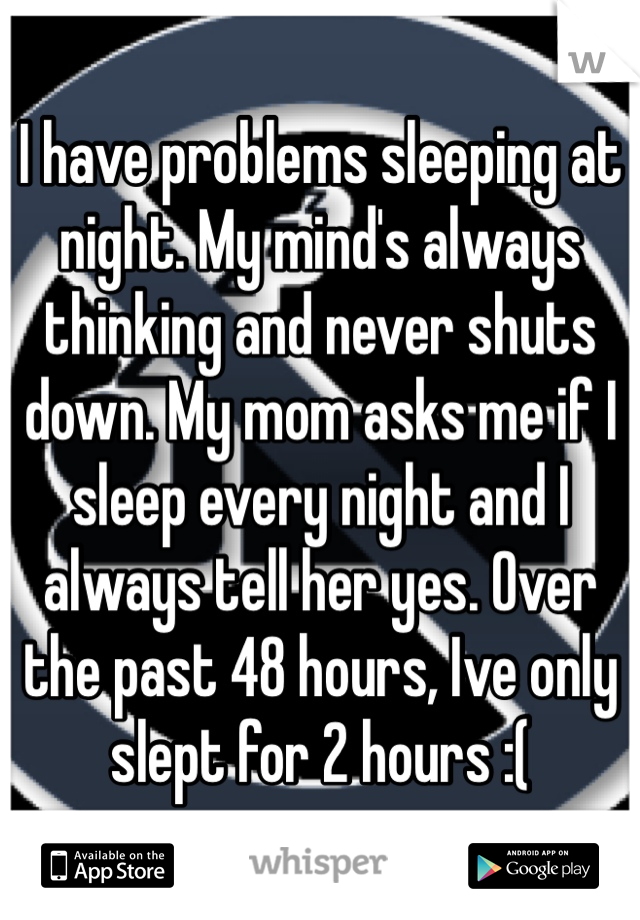 I have problems sleeping at night. My mind's always thinking and never shuts down. My mom asks me if I sleep every night and I always tell her yes. Over the past 48 hours, Ive only slept for 2 hours :(