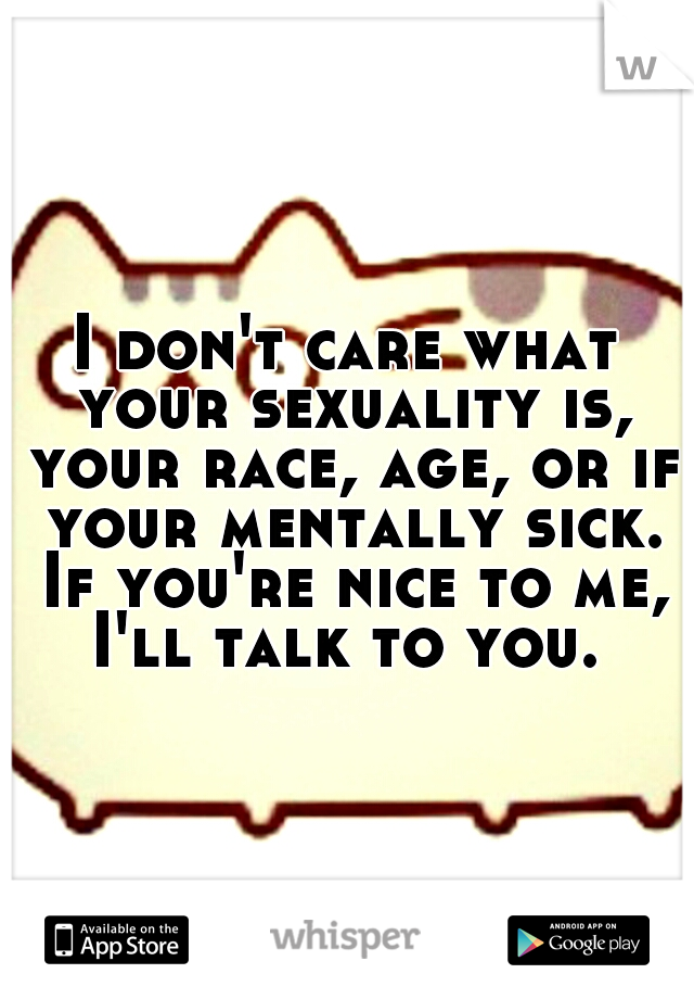 I don't care what your sexuality is, your race, age, or if your mentally sick. If you're nice to me, I'll talk to you. 