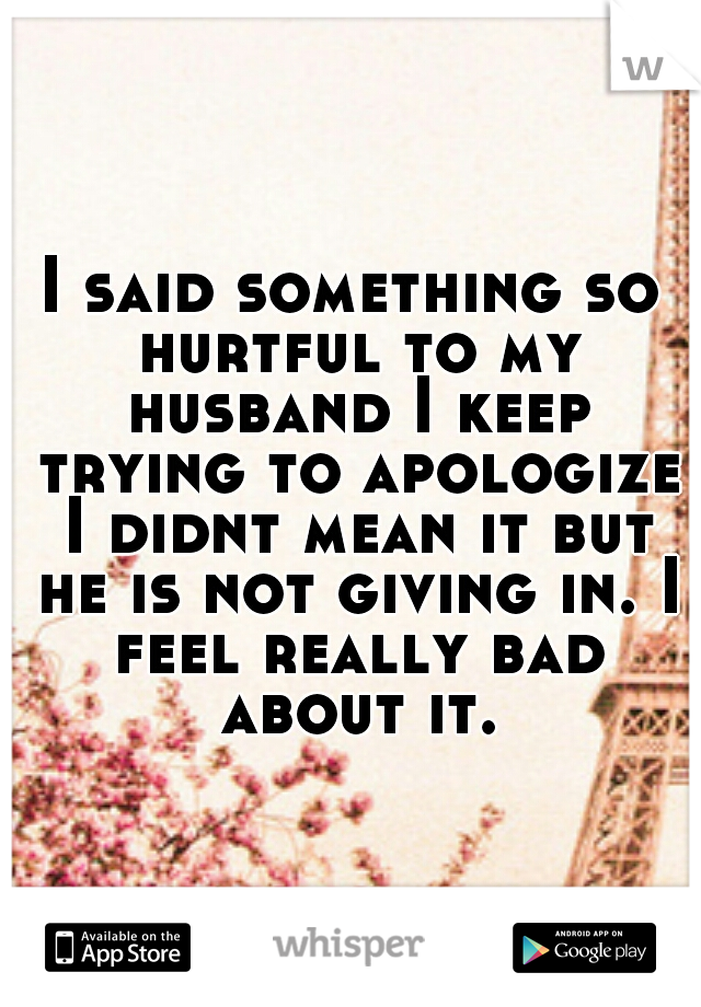 I said something so hurtful to my husband I keep trying to apologize I didnt mean it but he is not giving in. I feel really bad about it.