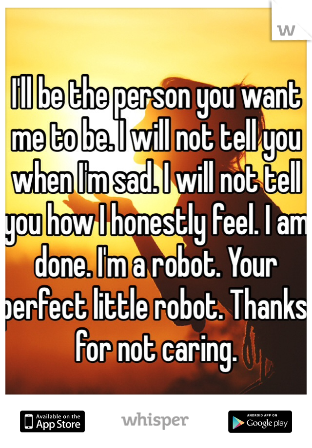 I'll be the person you want me to be. I will not tell you when I'm sad. I will not tell you how I honestly feel. I am done. I'm a robot. Your perfect little robot. Thanks for not caring.