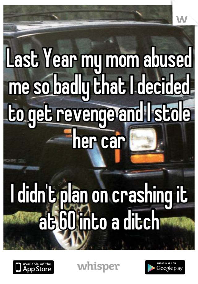 Last Year my mom abused me so badly that I decided to get revenge and I stole her car

I didn't plan on crashing it at 60 into a ditch