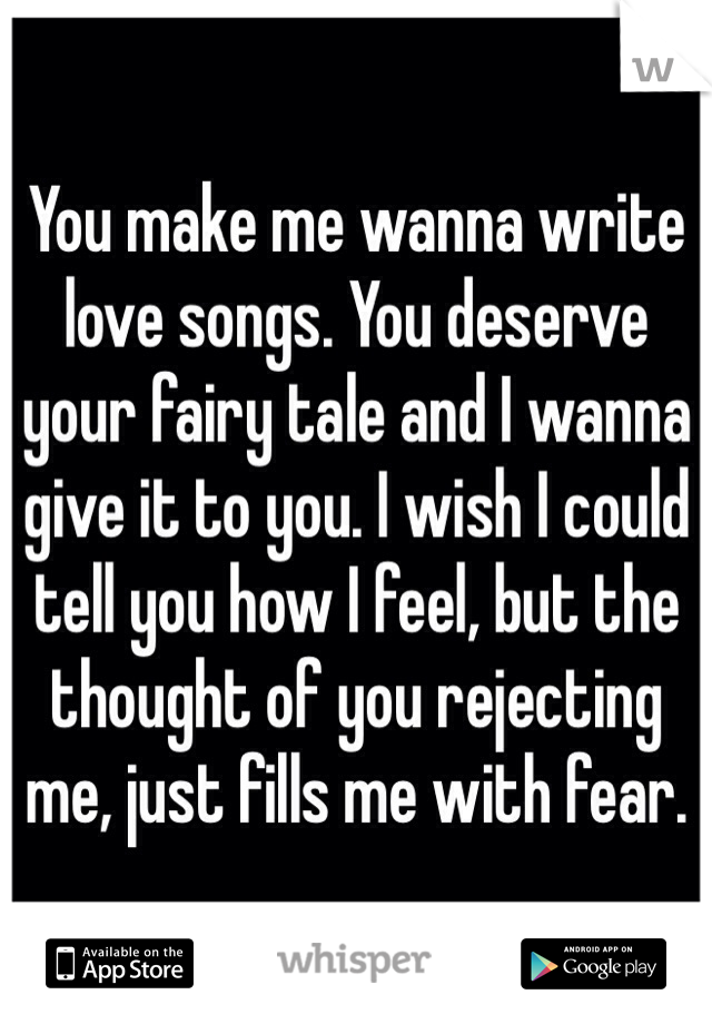 You make me wanna write love songs. You deserve your fairy tale and I wanna give it to you. I wish I could tell you how I feel, but the thought of you rejecting me, just fills me with fear. 