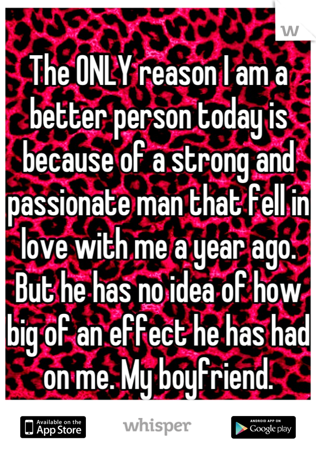 The ONLY reason I am a better person today is because of a strong and passionate man that fell in love with me a year ago. But he has no idea of how big of an effect he has had on me. My boyfriend.