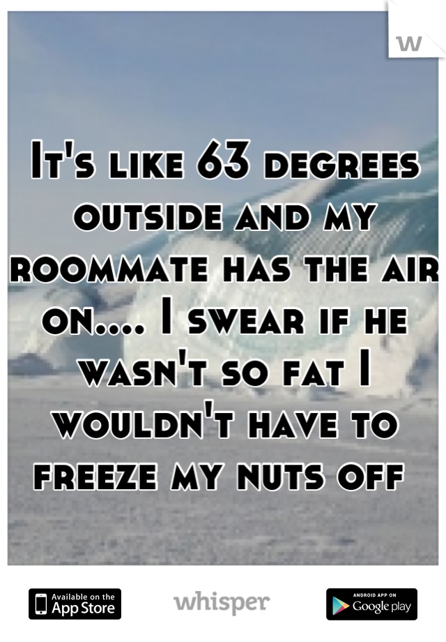 It's like 63 degrees outside and my roommate has the air on.... I swear if he wasn't so fat I wouldn't have to freeze my nuts off 