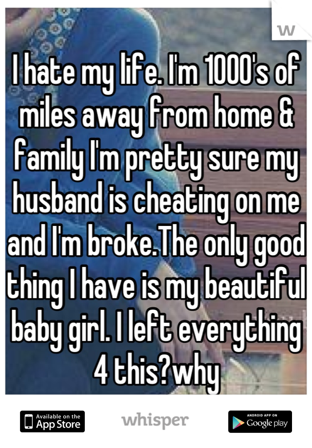 I hate my life. I'm 1000's of miles away from home & family I'm pretty sure my husband is cheating on me and I'm broke.The only good thing I have is my beautiful baby girl. I left everything 4 this?why