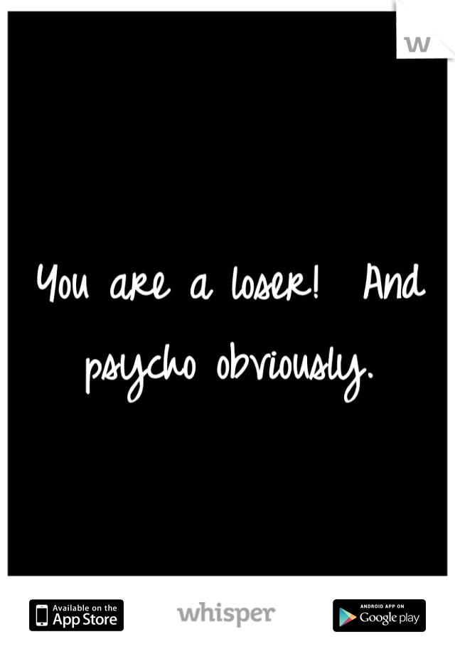 You are a loser!  And psycho obviously.