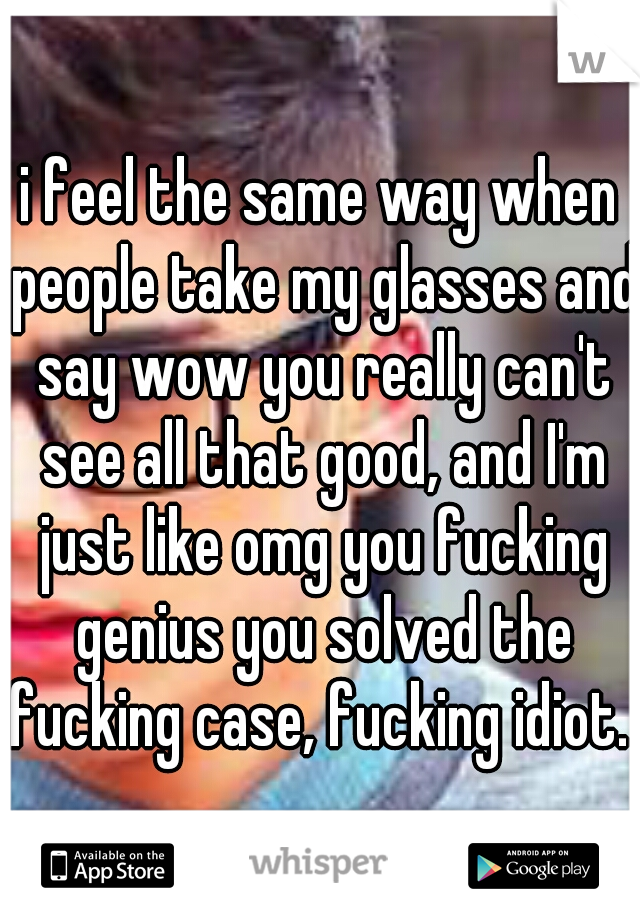 i feel the same way when people take my glasses and say wow you really can't see all that good, and I'm just like omg you fucking genius you solved the fucking case, fucking idiot. 