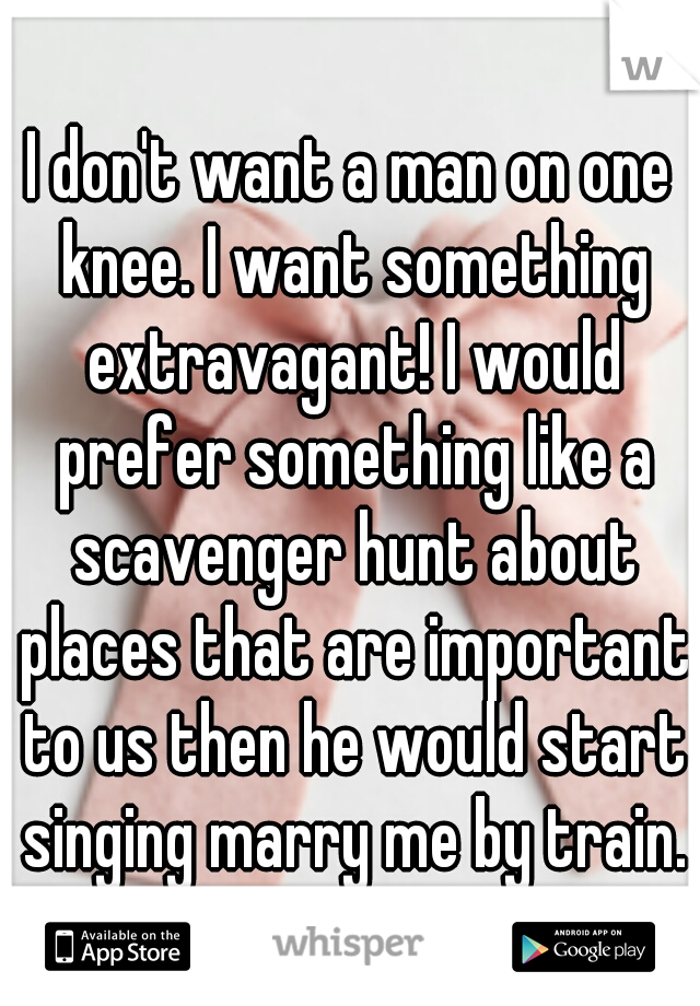 I don't want a man on one knee. I want something extravagant! I would prefer something like a scavenger hunt about places that are important to us then he would start singing marry me by train.