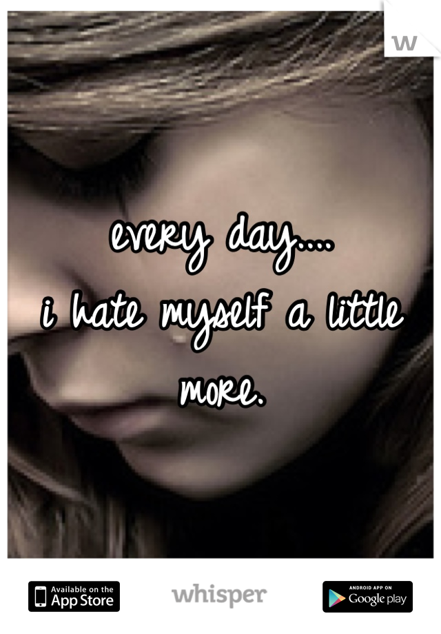 every day....
i hate myself a little more.