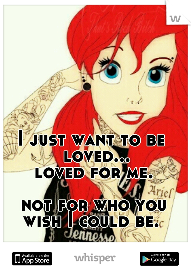     I just want to be                loved...                 loved for me.                                      not for who you wish I could be. 