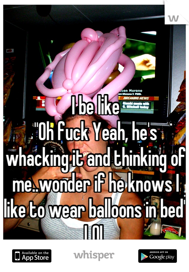 I be like 
"Oh fuck Yeah, he's whacking it and thinking of me..wonder if he knows I like to wear balloons in bed" 
LOL