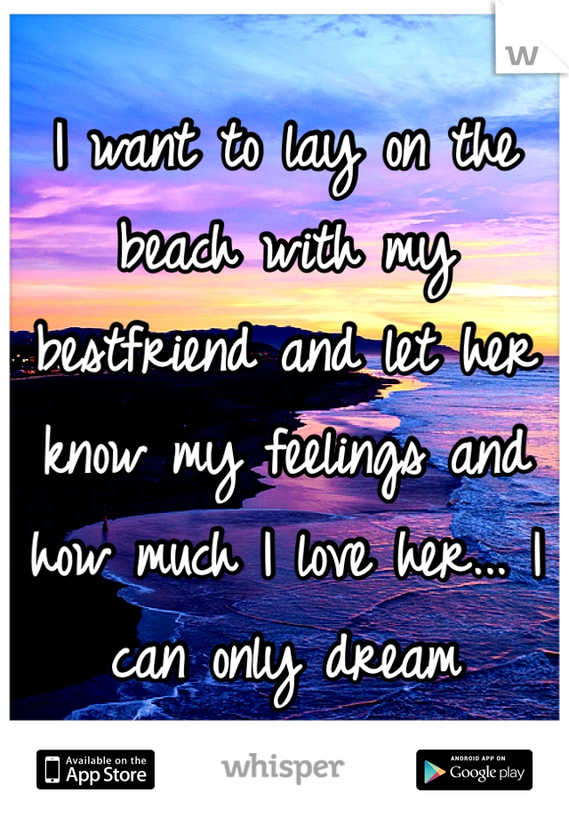 I want to lay on the beach with my bestfriend and let her know my feelings and how much I love her... I can only dream