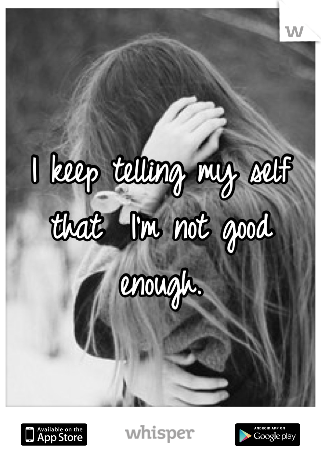 I keep telling my self that  I'm not good enough.  