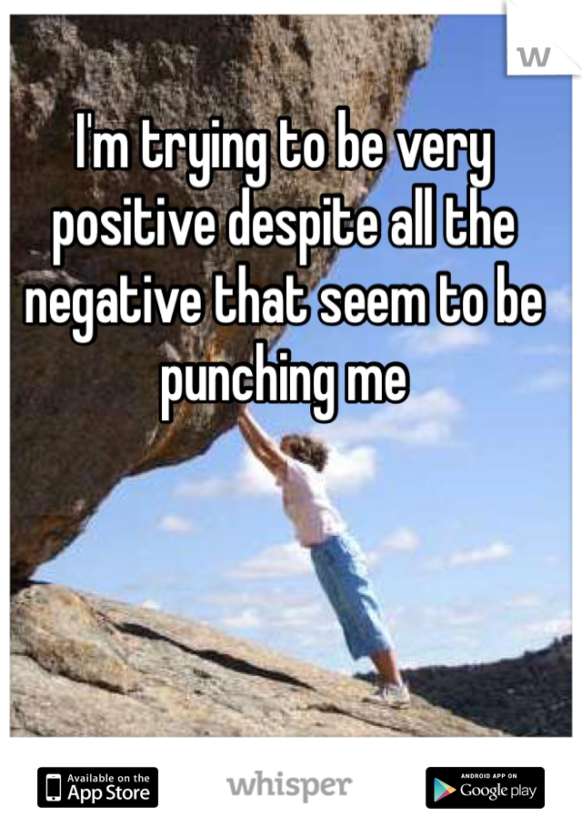 I'm trying to be very positive despite all the negative that seem to be punching me