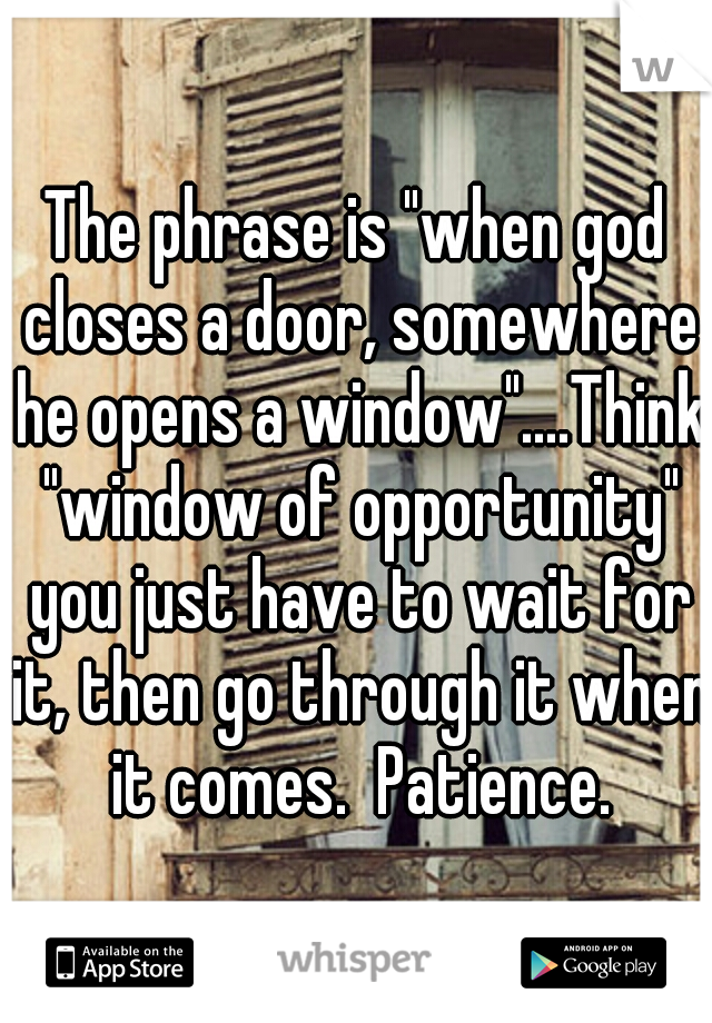 The phrase is "when god closes a door, somewhere he opens a window"....Think "window of opportunity" you just have to wait for it, then go through it when it comes.  Patience.