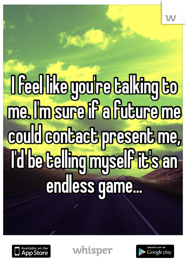 I feel like you're talking to me. I'm sure if a future me could contact present me, I'd be telling myself it's an endless game...