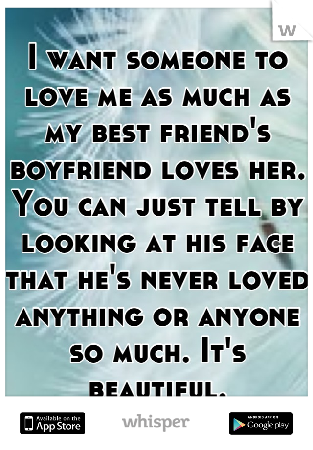 I want someone to love me as much as my best friend's boyfriend loves her. You can just tell by looking at his face that he's never loved anything or anyone so much. It's beautiful.