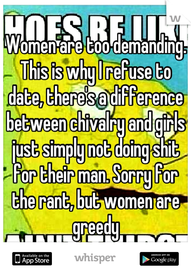 Women are too demanding. This is why I refuse to date, there's a difference between chivalry and girls just simply not doing shit for their man. Sorry for the rant, but women are greedy