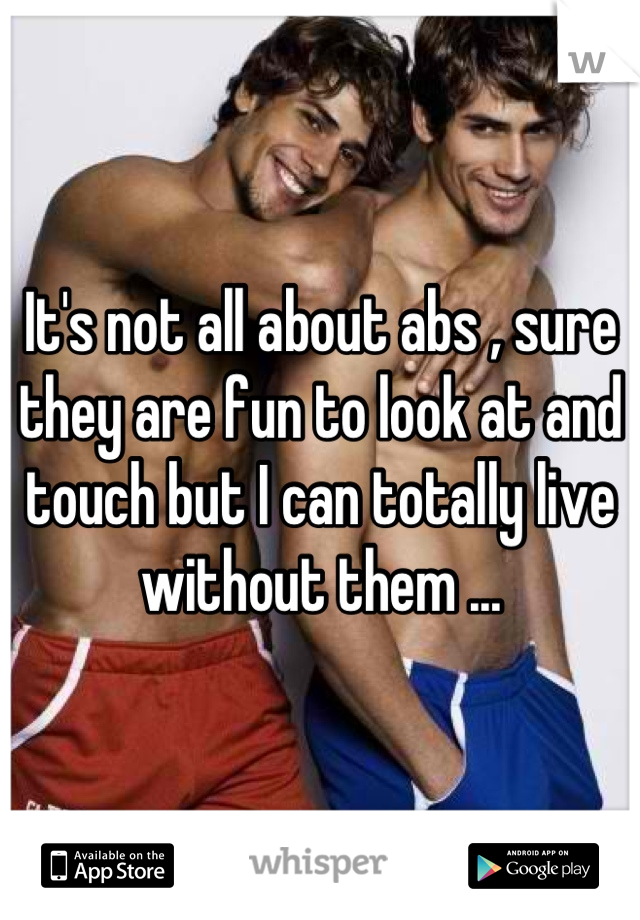 It's not all about abs , sure they are fun to look at and touch but I can totally live without them ...