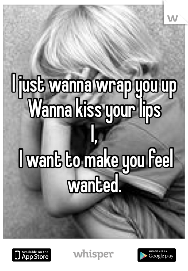 I just wanna wrap you up
Wanna kiss your lips 
I,
 I want to make you feel wanted.