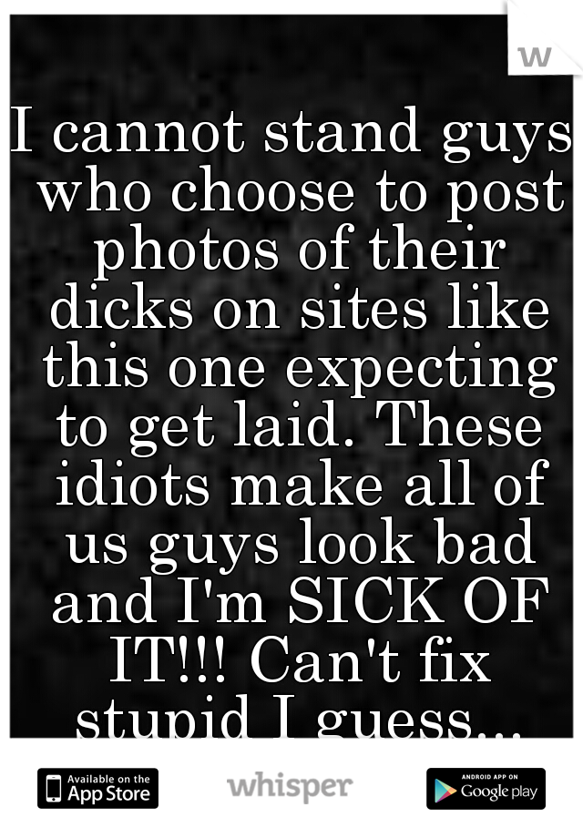 I cannot stand guys who choose to post photos of their dicks on sites like this one expecting to get laid. These idiots make all of us guys look bad and I'm SICK OF IT!!! Can't fix stupid I guess...