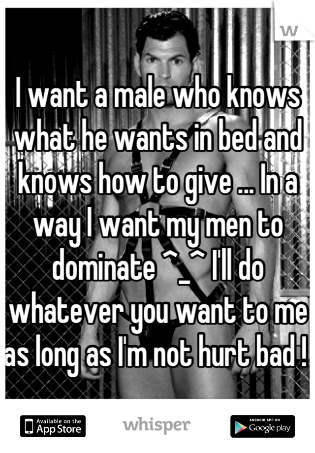 I want a male who knows what he wants in bed and knows how to give ... In a way I want my men to dominate ^_^ I'll do whatever you want to me as long as I'm not hurt bad ! 