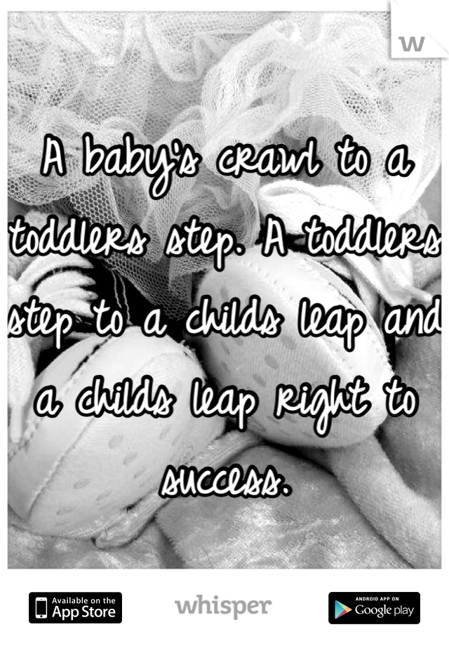 A baby's crawl to a toddlers step. A toddlers step to a childs leap and a childs leap right to success.