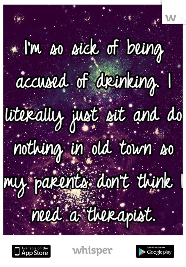 I'm so sick of being accused of drinking. I literally just sit and do nothing in old town so my parents don't think I need a therapist.