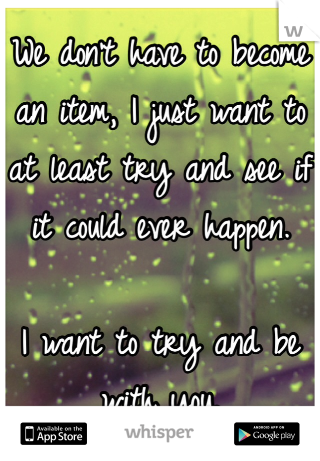 We don't have to become an item, I just want to at least try and see if it could ever happen. 

I want to try and be with you.