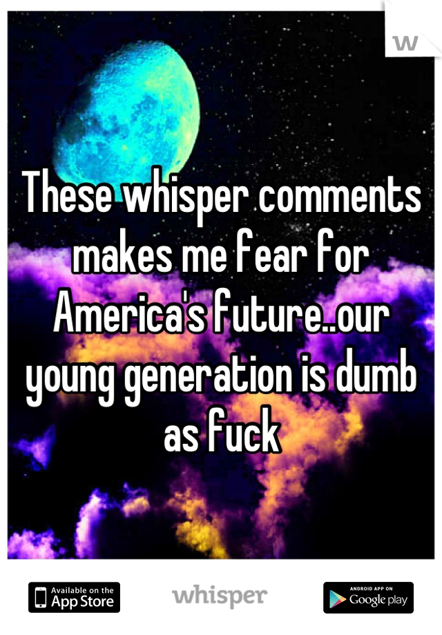 These whisper comments makes me fear for America's future..our young generation is dumb as fuck