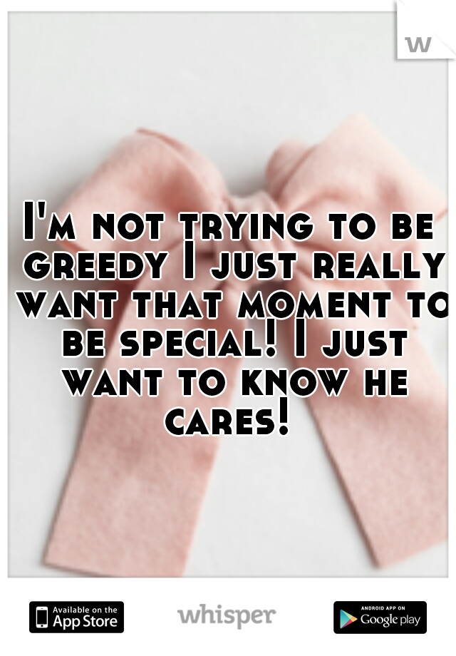 I'm not trying to be greedy I just really want that moment to be special! I just want to know he cares! 