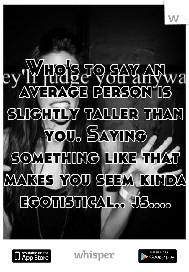 Who's to say an average person is slightly taller than you. Saying something like that makes you seem kinda egotistical.. js....