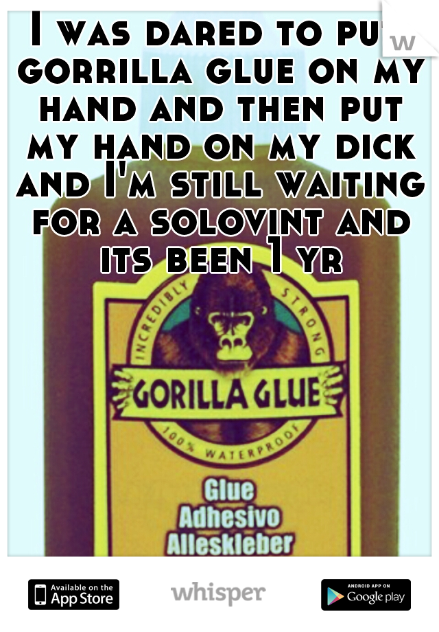 I was dared to put gorrilla glue on my hand and then put my hand on my dick and I'm still waiting for a solovint and its been 1 yr