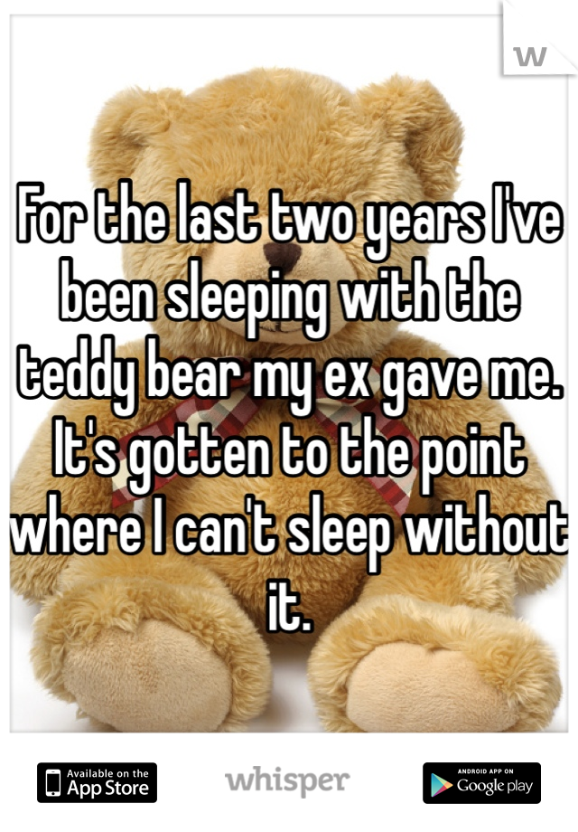 For the last two years I've been sleeping with the teddy bear my ex gave me. It's gotten to the point where I can't sleep without it.