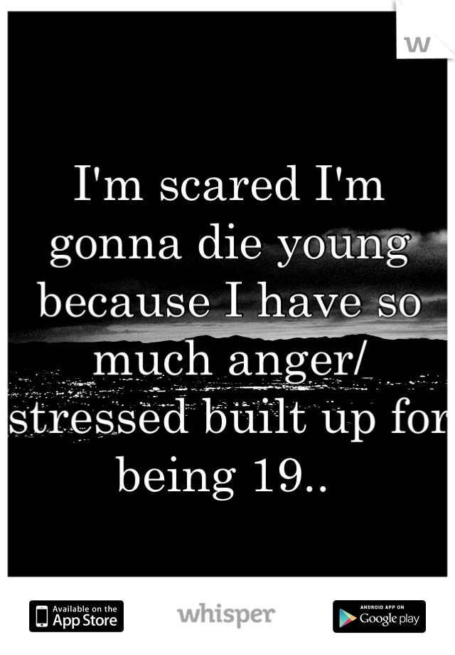 I'm scared I'm gonna die young  because I have so much anger/ stressed built up for being 19.. 