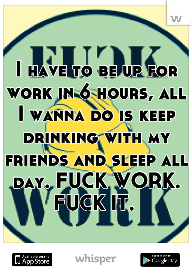 I have to be up for work in 6 hours, all I wanna do is keep drinking with my friends and sleep all day. FUCK WORK. FUCK IT. 