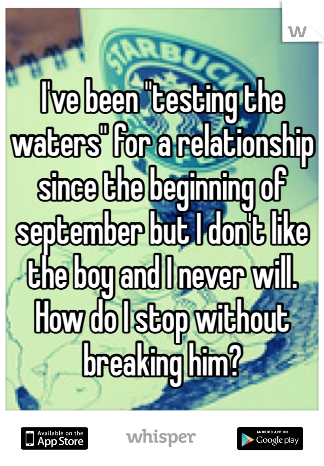 I've been "testing the waters" for a relationship since the beginning of september but I don't like the boy and I never will. How do I stop without breaking him?