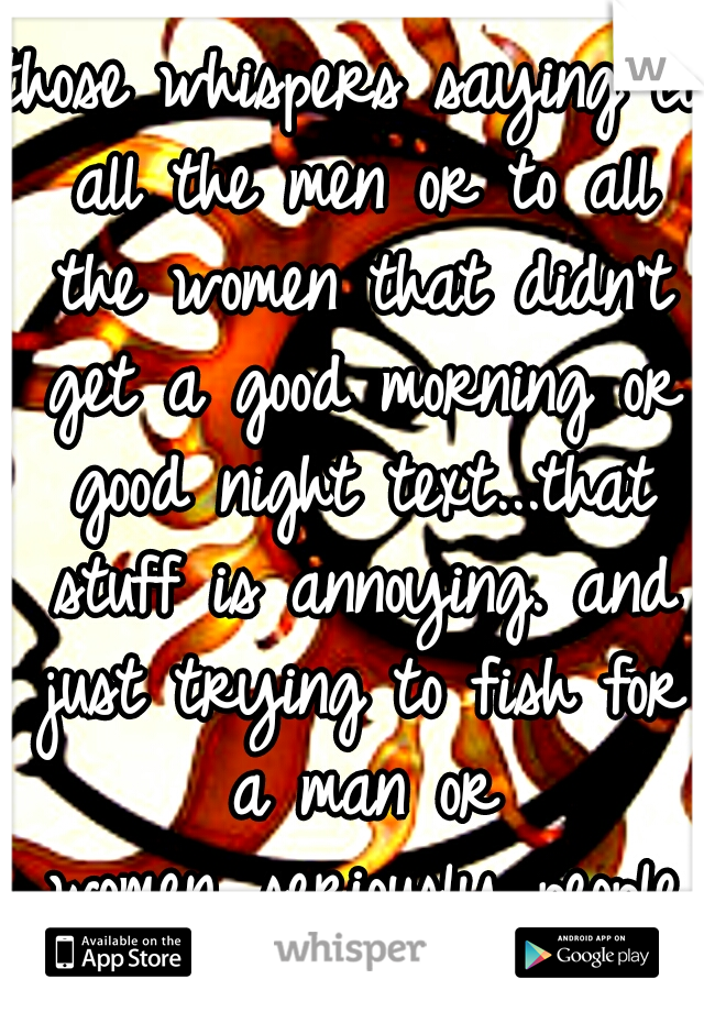 those whispers saying to all the men or to all the women that didn't get a good morning or good night text...that stuff is annoying. and just trying to fish for a man or women...seriously people stop.