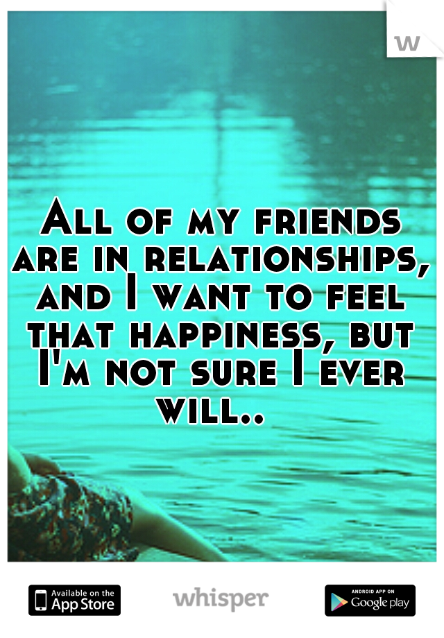  All of my friends are in relationships, and I want to feel that happiness, but I'm not sure I ever will..
