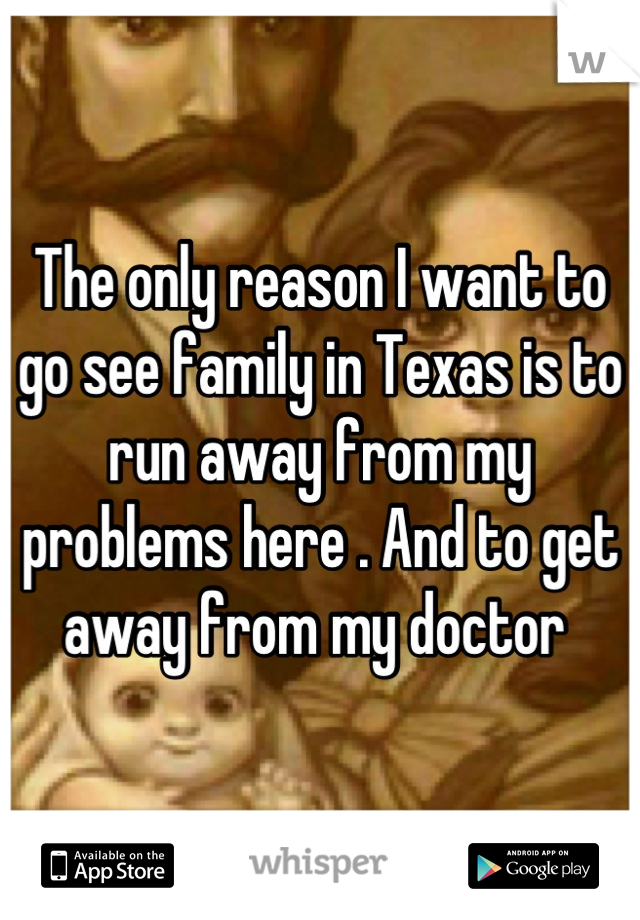 The only reason I want to go see family in Texas is to run away from my problems here . And to get away from my doctor 