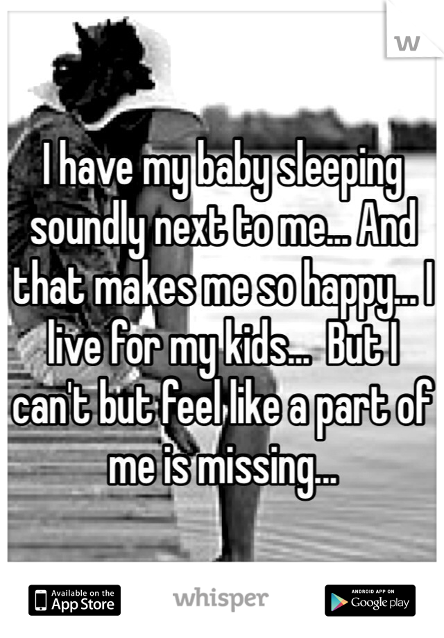 I have my baby sleeping soundly next to me... And that makes me so happy... I live for my kids...  But I can't but feel like a part of me is missing...  