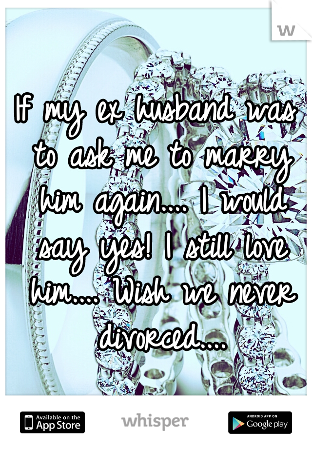 If my ex husband was to ask me to marry him again.... I would say yes! I still love him.... Wish we never divorced....