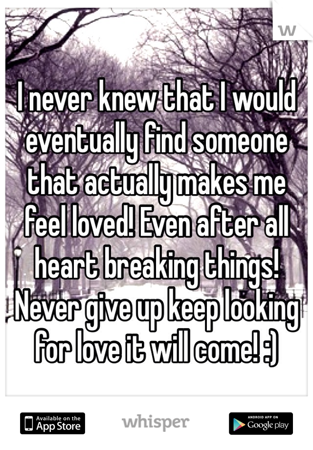 I never knew that I would eventually find someone that actually makes me feel loved! Even after all heart breaking things! Never give up keep looking for love it will come! :)