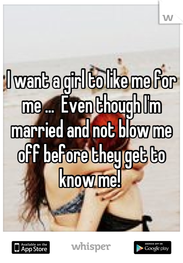 I want a girl to like me for me ...  Even though I'm married and not blow me off before they get to know me! 