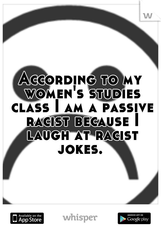 According to my women's studies class I am a passive racist because I laugh at racist jokes. 