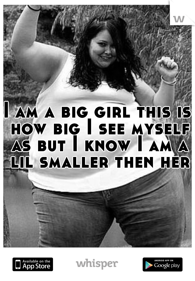 I am a big girl this is how big I see myself as but I know I am a lil smaller then her