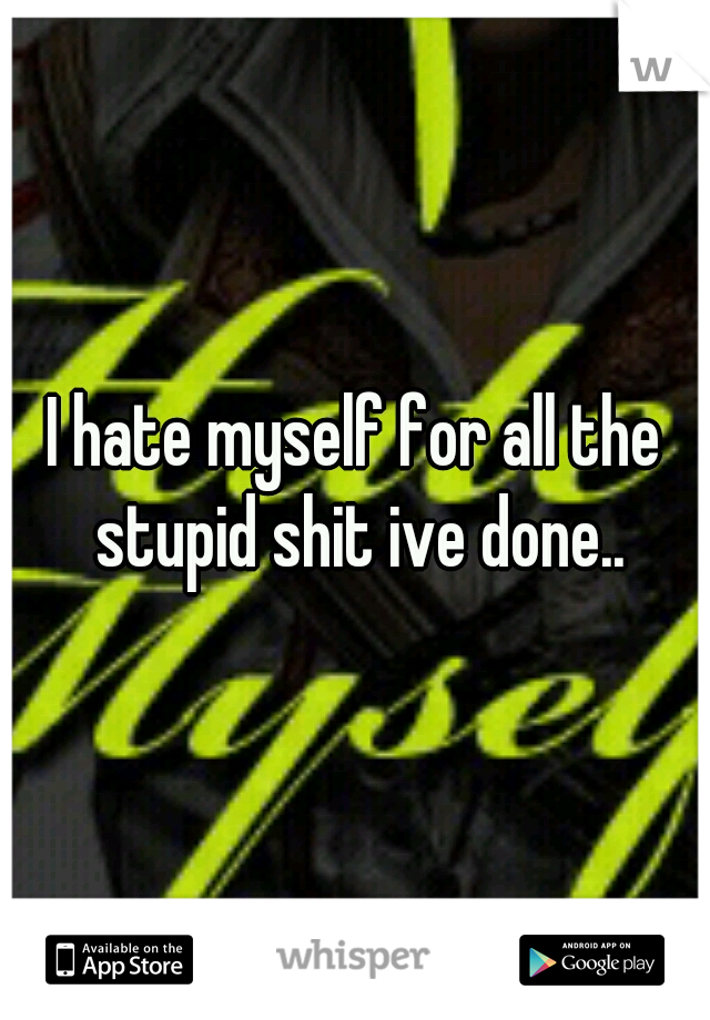 I hate myself for all the stupid shit ive done..