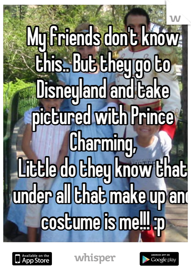 My friends don't know this.. But they go to Disneyland and take pictured with Prince Charming, 
Little do they know that under all that make up and costume is me!!! :p